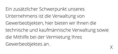 Ein zustzlicher Schwerpunkt unseres Unternehmens ist die Verwaltung von Gewerbeobjekten, hier bieten wir Ihnen die technische und kaufmnnische Verwaltung sowie die Mithilfe bei der Vermietung Ihres Gewerbeobjektes an.  X