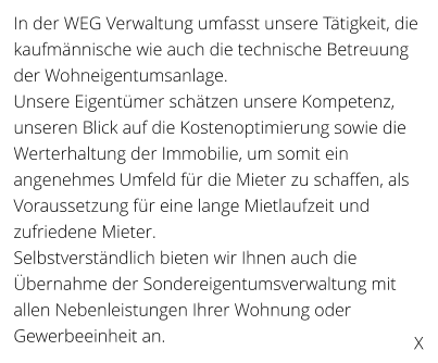 In der WEG Verwaltung umfasst unsere Ttigkeit, die kaufmnnische wie auch die technische Betreuung der Wohneigentumsanlage. Unsere Eigentmer schtzen unsere Kompetenz, unseren Blick auf die Kostenoptimierung sowie die Werterhaltung der Immobilie, um somit ein angenehmes Umfeld fr die Mieter zu schaffen, als Voraussetzung fr eine lange Mietlaufzeit und zufriedene Mieter. Selbstverstndlich bieten wir Ihnen auch die bernahme der Sondereigentumsverwaltung mit allen Nebenleistungen Ihrer Wohnung oder Gewerbeeinheit an. X